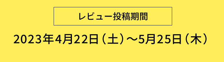 【レビュー投稿期間】2023年4月22日（土）〜5月25日（木）