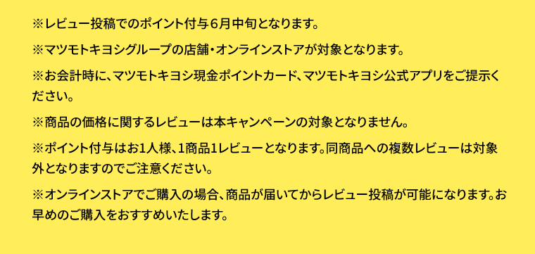 ※レビュー投稿でのポイント付与6月中旬となります。※マツモトキヨシグループの店舗・オンラインストアが対象となります。※お会計時に、マツモトキヨシ現金ポイントカード、マツモトキヨシ公式アプリをご提示ください。※商品の価格に関するレビューは本キャンペーンの対象となりません。※ポイント付与はお1人様、1商品1レビューとなります。同商品への複数レビューは対象外となりますのでご注意ください。※オンラインストアでご購入の場合、商品が届いてからレビュー投稿が可能になります。お早めのご購入をおすすめいたします。