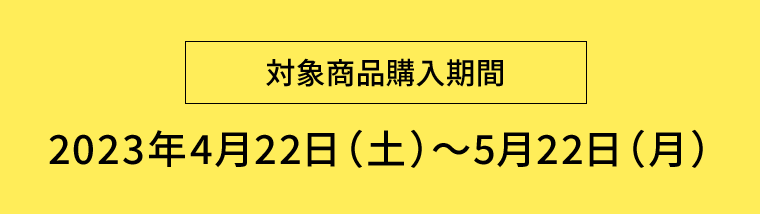 【対象商品購入期間】2023年4月22日（土）〜5月22日（月）