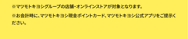 ※マツモトキヨシグループの店舗・オンラインストアが対象となります。※お会計時に、マツモトキヨシ現金ポイントカード、マツモトキヨシ公式アプリをご提示ください。