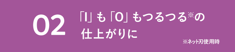 02　「I」も「O」もつるつる※の仕上がりに　※ネット刃使用時