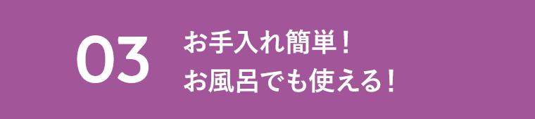 03　お手入れ簡単！お風呂でも使える！
