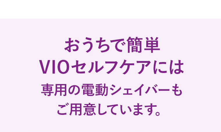 おうちで簡単VIOセルフケアには専用の電動シェイバーもご用意しています。
