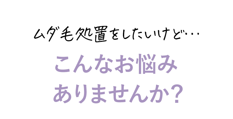 ムダ毛処置をしたいけど…こんなお悩みありませんか？