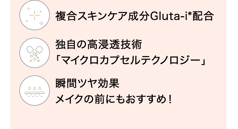 複合スキンケア成分Gluta-i＊配合　独自の高浸透技術「マイクロカプセルテクノロジー」　瞬間ツヤ効果　メイクの前にもおすすめ！