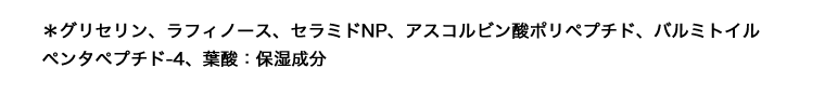 ＊グリセリン、ラフィノース、セラミドNP、アスコルビン酸ポリペプチド、バルミトイルペンタペプチド-4、葉酸：保湿成分