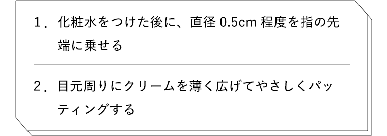 1. 化粧水をつけた後に、直径0.5cm程度を指の先端に乗せる　2. 目元周りにクリームを薄く広げてやさしくパッティングする