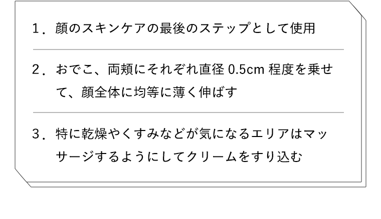 1. 顔のスキンケアの最後のステップとして使用　2. おでこ、両頬にそれぞれ0.5cm程度乗せて、顔全体に均等に薄く伸ばす　3. 特に乾燥やくすみなどが気になるエリアはマッサージするようにしてクリームをすり込む