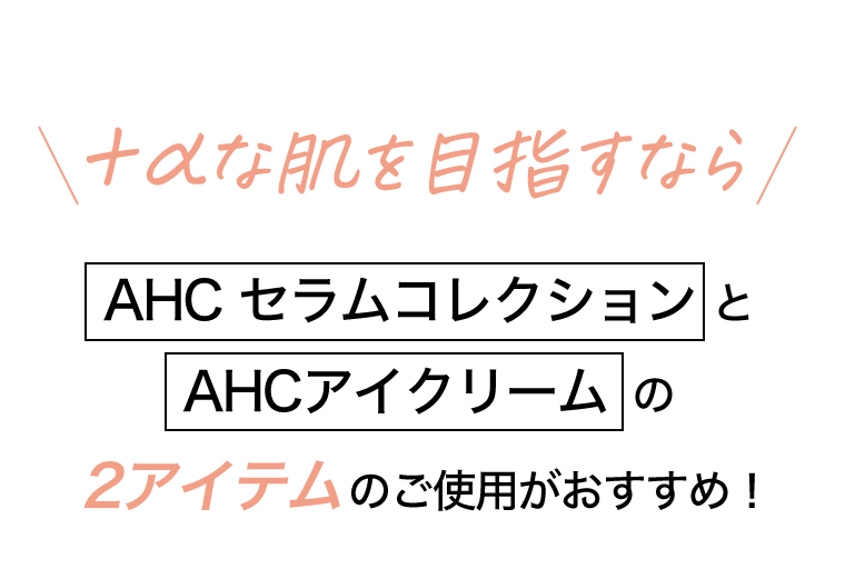 ＋αな肌を目指すなら[AHC セラムコレクション]と[AHC アイクリーム]の2アイテムのご使用がおすすめ！
