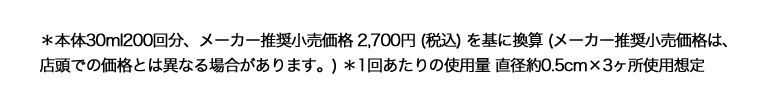 ＊本体30ml200回分、メーカー推奨小売価格 2,700円 (税込) を基に換算 (メーカー推奨小売価格は、店頭での価格とは異なる場合があります。) ＊1回あたりの使用量 直径約0.5cm×3ヶ所使用想定