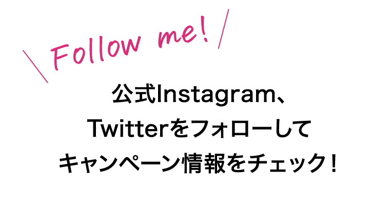 Follow me!　公式Instagram、Twitterをフォローしてキャンペーン情報をチェック！
