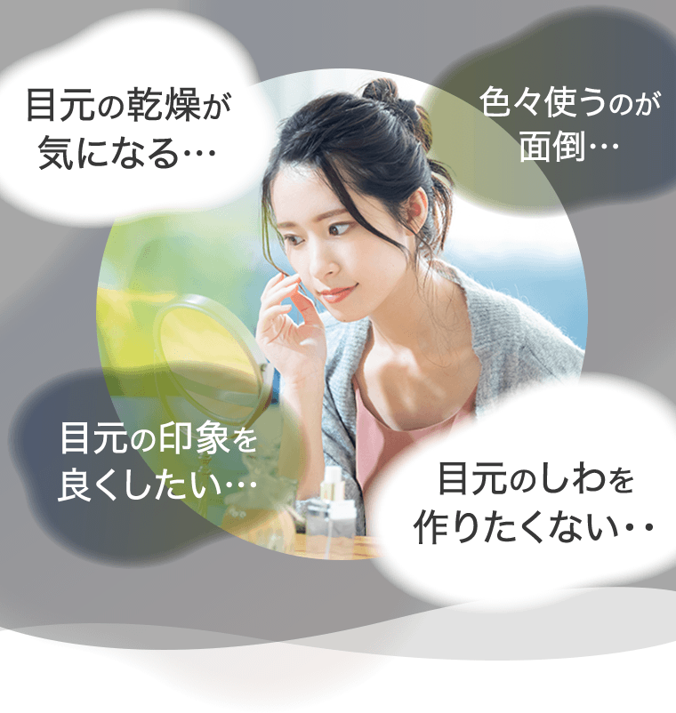 目元の乾燥が気になる…　色々使うのが面倒…　目元の印象を良くしたい…　目元のしわを作りたくない…