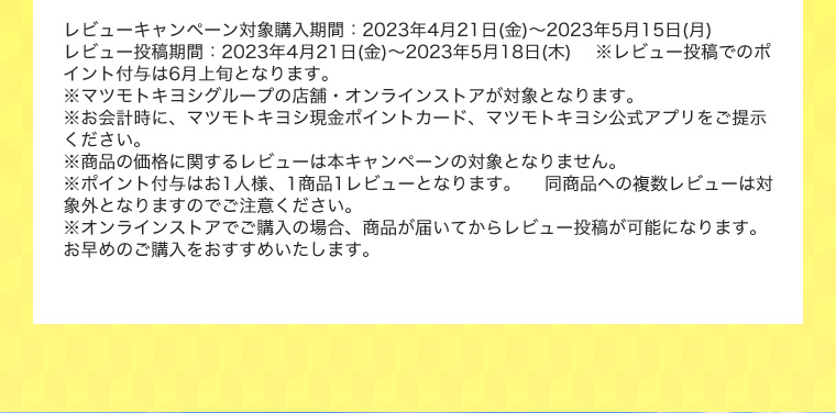 レビューキャンペーン対象購入期間：2023年4月21日(金)～2023年5月15日(月) レビュー投稿期間：2023年4月21日(金)～2023年5月18日(木) ※レビュー投稿でのポイント付与は6月上旬となります。※マツモトキヨシグループの店舗・オンラインストアが対象となります。※お会計時に、マツモトキヨシ現金ポイントカード、マツモトキヨシ公式アプリをご提示ください。 ※商品の価格に関するレビューは本キャンペーンの対象となりません。 ※ポイント付与はお1人様、1商品1レビューとなります。 同商品への複数レビューは対象外となりますのでご注意ください。 ※オンラインストアでご購入の場合、商品が届いてからレビュー投稿が可能になります。お早めのご購入をおすすめいたします。