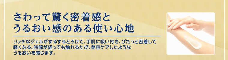さわって驚く密着感とうるおい感のある使い心地 リッチなジェルがするするとろけて、手肌に吸い付き、ぴたっと密着して軽くなる。時間が経っても触れるたび、美容ケアしたようなうるおいを感じます。