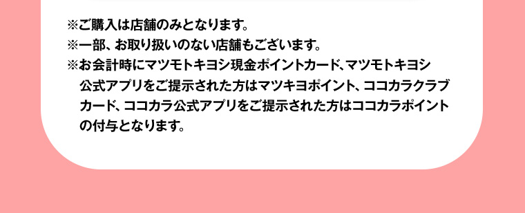 ※ご購入は店舗のみとなります。※一部、お取り扱いのない店舗もございます。※お会計時にマツモトキヨシ現金ポイントカード、マツモトキヨシ公式アプリをご提示された方はマツキヨポイント、ココカラクラブカード、ココカラ公式アプリをご提示された方はココカラポイントの付与となります。