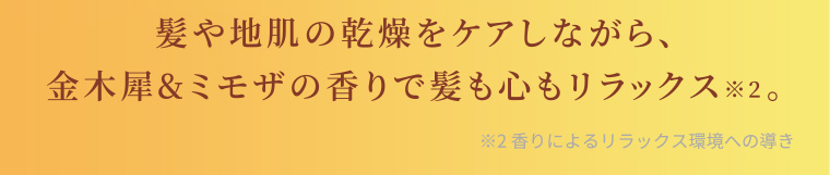 髪や地肌の乾燥をケアしながら、金木犀&ミモザの香りで髪も心もリラックス※2。 ※2 香りによるリラックス環境への導き