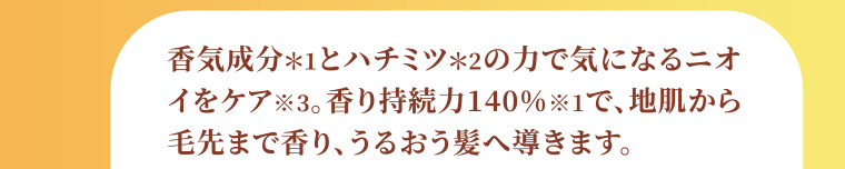 香気成分*1とハチミツ*2の力で気になるニオイをケア※3。香り持続力140% ※1で、地肌から毛先まで香り、うるおう髪へ導きます。