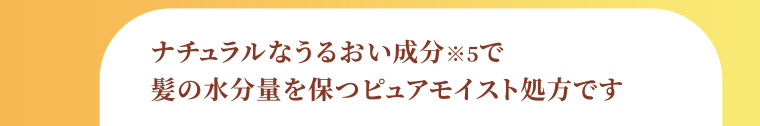 ナチュラルなうるおい成分※5で髪の水分量を保つピュアモイスト処方です