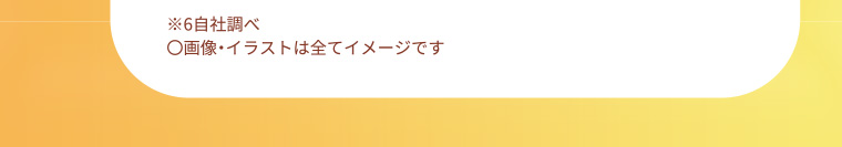 ※6 自社調べ 〇画像・イラストは全てイメージです
