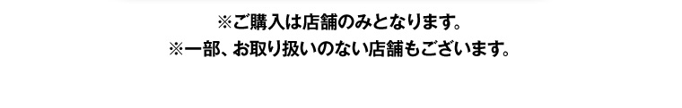 ※ご購入は店舗のみとなります。 ※一部、お取り扱いのない店舗もございます。