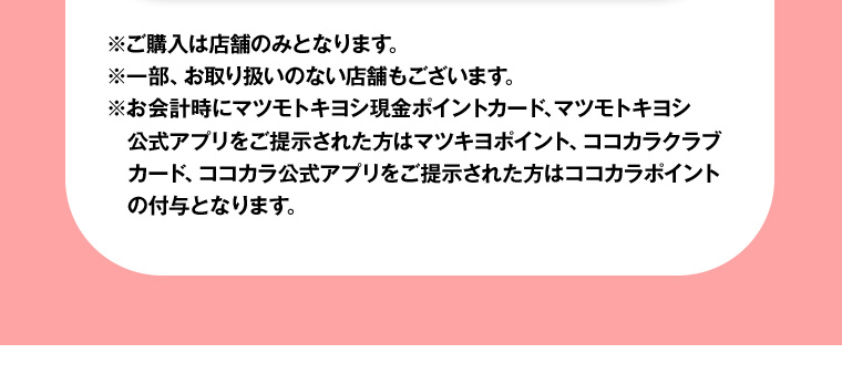 ※ご購入は店舗のみとなります。※一部、お取り扱いのない店舗もございます。※お会計時にマツモトキヨシ現金ポイントカード、マツモトキヨシ公式アプリをご提示された方はマツキヨポイント、ココカラクラブカード、ココカラ公式アプリをご提示された方はココカラポイントの付与となります。