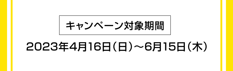 [キャンペーン対象期間]　2023年4月16日（日）〜6月15日（木）
