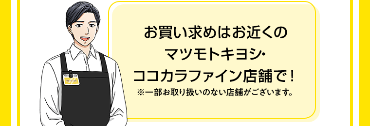 お買い求めはお近くのマツモトキヨシ・ココカラファイン店舗で！※一部お取り扱いのない店舗がございます。