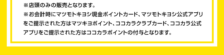 ※店頭のみの販売となります。※お会計時にマツモトキヨシ現金ポイントカード、マツモトキヨシ公式アプリをご提示された方はマツキヨポイント、ココカラクラブカード、ココカラ公式アプリをご提示された方はココカラポイントの付与となります。