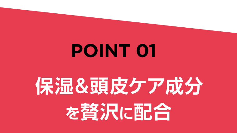 POINT 01　保湿＆頭皮ケア成分を贅沢に配合