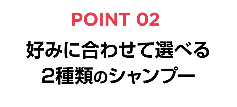 POINT 02　好みに合わせて選べる2種類のシャンプー