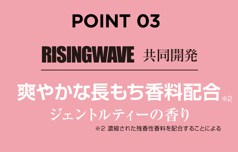 POINT 03　RISINGWAVE 共同開発　爽やかな長持ち香料配合※2　ジェントルティーの香り　※2濃縮された残香性香料を配合することによる