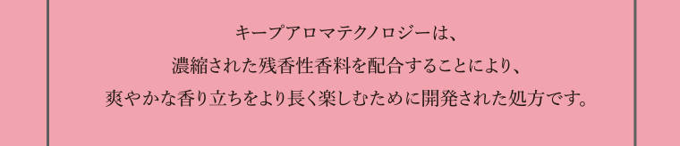 キープアロマテクノロジーは、濃縮された残香性香料を配合することにより、爽やかな香り立ちをより長く楽しむために開発された処方です。