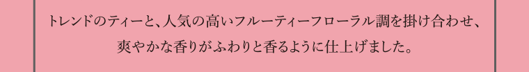 トレンドのティーと、人気の高いフルーティーフローラル調を掛け合わせ、爽やかな香りがふわりと香るように仕上げました。