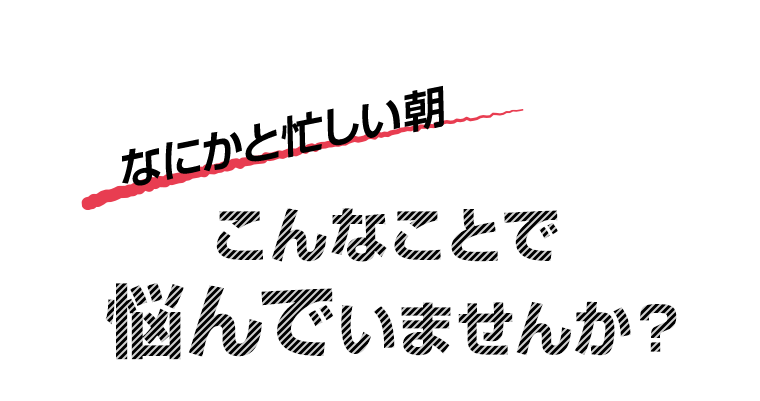 なにかと忙しい朝　こんなことで悩んでいませんか？
