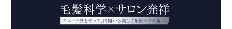 毛髪科学×サロン発祥 [タンパク質を守って、内側から美しさを放つツヤ髪へ。]