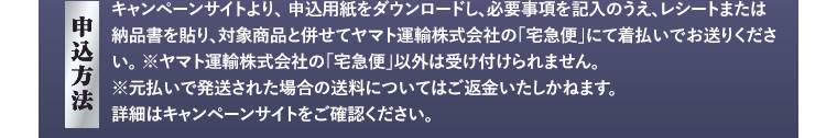 【申込方法】キャンペーンサイトより、申込用紙をダウンロードし、必要事項を記入のうえ、レシートまたは納品書を貼り、対象商品と併せてヤマト運輸株式会社の「宅急便」にて着払いでお送りください。※ヤマト運輸株式会社の「宅急便」以外は受け付けられません。※元払いで発送された場合の送料についてはご返金いたしかねます。詳細はキャンペーンサイトをご確認ください。