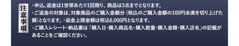 【注意事項】・申込・返金は1世帯あたり1回限り、商品は3点までとなります。・ご返金の対象は、対象商品のご購入金額分（税込のご購入金額の100円未満を切り上げた額）となります。・返金上限は金額は税込6,000円となります。・ご購入レシート・納品書は「購入日・購入商品名・購入数量・購入金額・購入店名」の記載があることをご確認ください。