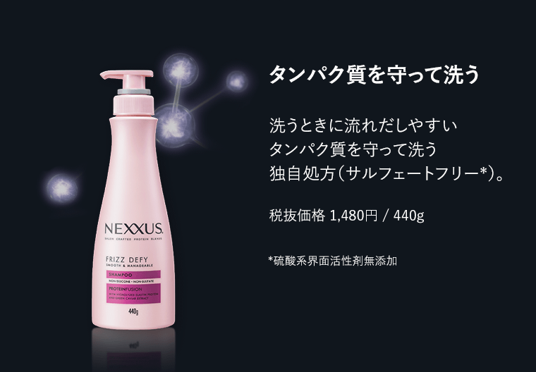 タンパク質を守って洗う　洗うときに流れだしやすいタンパク質を守って洗う独自処方（サルフェートフリー *）。　税抜価格1,480円/440g　*硫酸系界面活性剤無添加