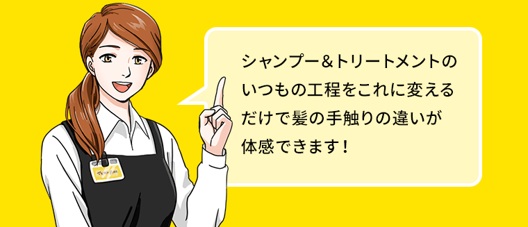 シャンプー＆トリートメントのいつもの工程をこれに変えるだけで髪の手触りの違いが体感できます！