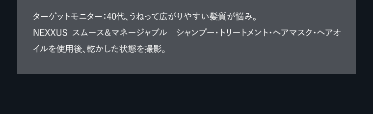 ターゲットモニター：40代、うねって広がりやすい髪質が悩み。NEXXUS　スムース＆マネージャブル　シャンプー・トリートメント・ヘアマスク・ヘアオイルを使用後、乾かした状態を撮影。