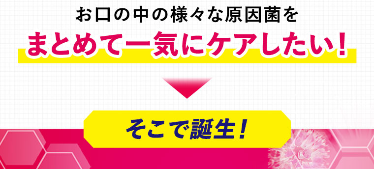 お口の中の様々な原因菌をまとめて一気にケアしたい！そこで誕生