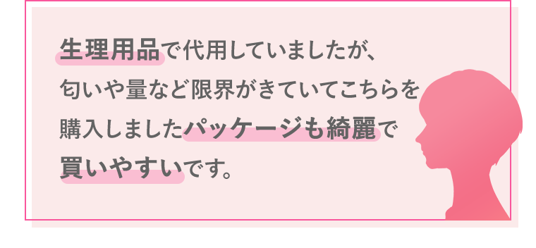 生理用品で代用していましたが、匂いや量など限界がきていてこちらを購入しましたパッケージも綺麗で買いやすいです。