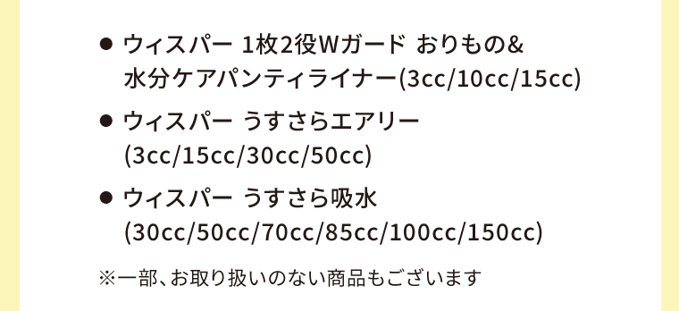 ●  ウィスパー 1枚2役Wガード おりもの&水分ケアパンティライナー(3cc/10cc/15cc)　●  ウィスパー うすさらエアリー(3cc/15cc/30cc/50cc)　●  ウィスパー うすさら吸水(30cc/50cc/70cc/85cc/100cc/150cc)　※一部、お取り扱いのない商品もございます