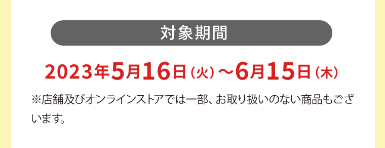 【対象期間】2023年5月16日（火）?6月15日（木）※店舗及びオンラインストアでは一部、お取り扱いのない商品もございます。