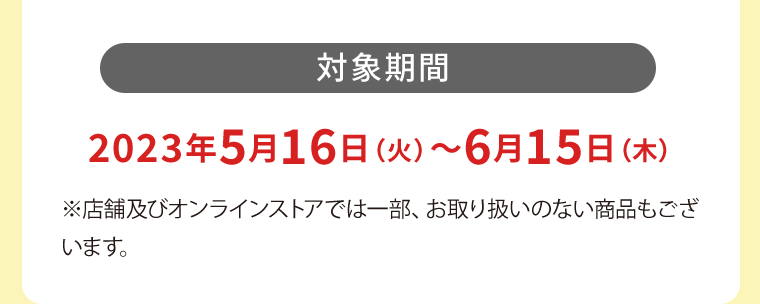 【対象期間】2023年5月16日（火）?6月15日（木）※店舗及びオンラインストアでは一部、お取り扱いのない商品もございます。