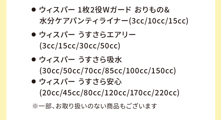 ●  ウィスパー 1枚2役Wガード おりもの&水分ケアパンティライナー(3cc/10cc/15cc)　●  ウィスパー うすさらエアリー(3cc/15cc/30cc/50cc)　●  ウィスパー うすさら吸水(30cc/50cc/70cc/85cc/100cc/150cc)　●  ウィスパー うすさら安心(20cc/45cc/80cc/120cc/170cc/220cc)　※一部、お取り扱いのない商品もございます
