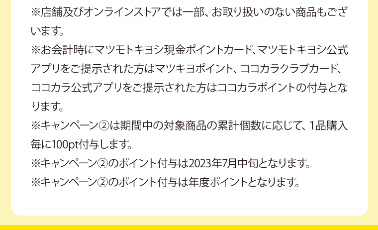 ※店舗及びオンラインストアでは一部、お取り扱いのない商品もございます。※お会計時にマツモトキヨシ現金ポイントカード、マツモトキヨシ公式アプリをご提示された方はマツキヨポイント、ココカラクラブカード、ココカラ公式アプリをご提示された方はココカラポイントの付与となります。※キャンペーン②は期間中の対象商品の累計個数に応じて、１品購入毎に100pt付与します。※キャンペーン②のポイント付与は2023年7月中旬となります。※キャンペーン②のポイント付与は年度ポイントとなります。