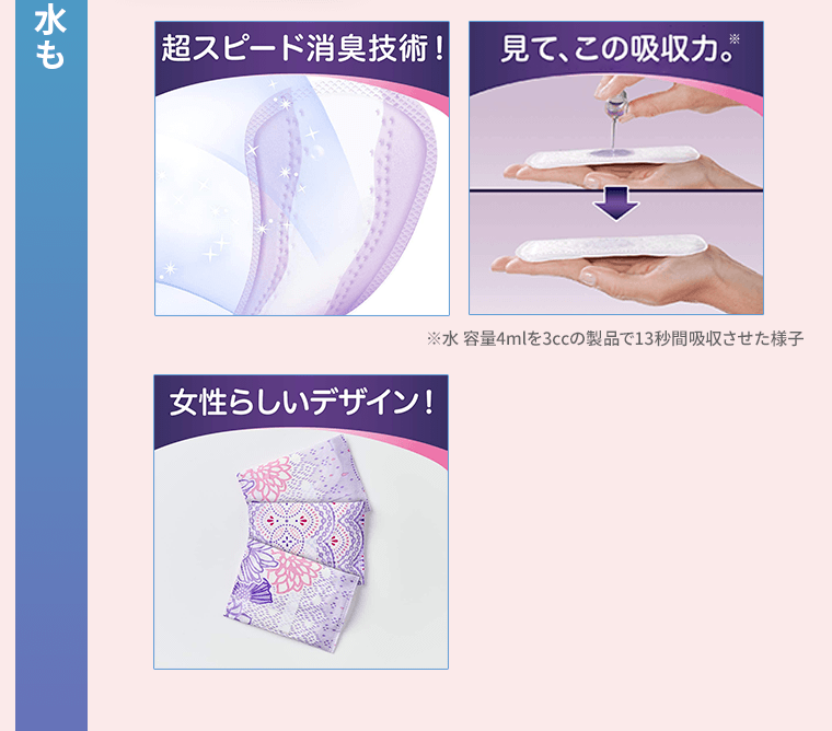 超スピード消臭技術！／見て、この吸収力。※水 容量4mlを3ccの製品で13秒間吸収させた様子／女性らしいデザイン