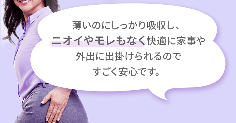 薄いのにしっかり吸収し、ニオイやモレもなく快適に家事や外出に出掛けられるのですごく安心です。