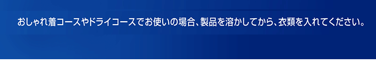 おしゃれ着コースやドライコースでお使いの場合、製品を溶かしてから、衣類を入れてください。